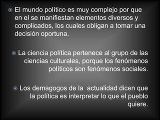    El mundo político es muy complejo por que
    en el se manifiestan elementos diversos y
    complicados, los cuales obligan a tomar una
    decisión oportuna.

       La ciencia política pertenece al grupo de las
          ciencias culturales, porque los fenómenos
                  políticos son fenómenos sociales.

       Los demagogos de la actualidad dicen que
           la política es interpretar lo que el pueblo
                                                quiere.
 
