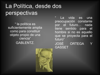 La Política, desde dos
perspectivas
                          “ La vida es una
                          preocupación constante
      “ la política es    por el futuro… nada
 suficientemente amplia   tiene sentido para el
  como para constituir    hombre si no es aquello
  objeto propio de una    que se proyecta para el
          ciencia”        futuro”
       GABLENTZ.          JOSÉ     ORTEGA       Y
                          GASSET
 