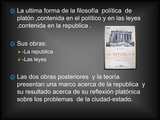    La ultima forma de la filosofía política de
    platón ,contenida en el político y en las leyes
    ,contenida en la republica .

   Sus obras:
     -La republica
     -Las leyes


   Las dos obras posteriores y la teoría
    presentan una marco acerca de la republica y
    su resultado acerca de su reflexión platónica
    sobre los problemas de la ciudad-estado.
 