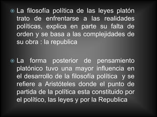    La filosofía política de las leyes platón
    trato de enfrentarse a las realidades
    políticas, explica en parte su falta de
    orden y se basa a las complejidades de
    su obra : la republica

   La forma posterior de pensamiento
    platónico tuvo una mayor influencia en
    el desarrollo de la filosofía política y se
    refiere a Aristóteles donde el punto de
    partida de la política esta constituido por
    el político, las leyes y por la Republica
 