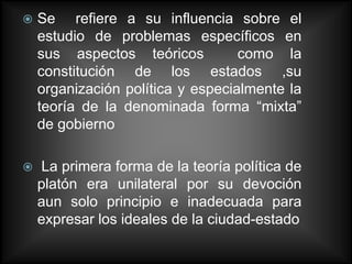    Se refiere a su influencia sobre el
    estudio de problemas específicos en
    sus aspectos teóricos          como la
    constitución de los estados ,su
    organización política y especialmente la
    teoría de la denominada forma “mixta”
    de gobierno

   La primera forma de la teoría política de
    platón era unilateral por su devoción
    aun solo principio e inadecuada para
    expresar los ideales de la ciudad-estado
 