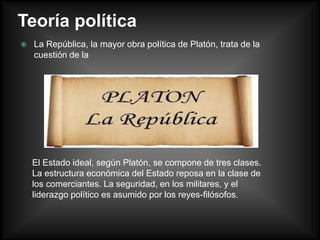 Teoría política
   La República, la mayor obra política de Platón, trata de la
    cuestión de la




    El Estado ideal, según Platón, se compone de tres clases.
    La estructura económica del Estado reposa en la clase de
    los comerciantes. La seguridad, en los militares, y el
    liderazgo político es asumido por los reyes-filósofos.
 