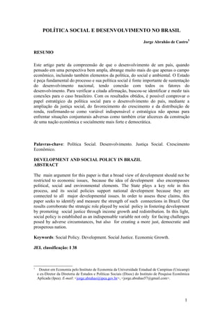 POLÍTICA SOCIAL E DESENVOLVIMENTO NO BRASIL

                                                                         Jorge Abrahão de Castro1

RESUMO

Este artigo parte da compreensão de que o desenvolvimento de um país, quando
pensado em uma perspectiva bem ampla, abrange muito mais do que apenas o campo
econômico, incluindo também elementos da política, do social e ambiental. O Estado
é peça fundamental do processo e sua política social é fonte importante de sustentação
do desenvolvimento nacional, tendo conexão com todos os fatores do
desenvolvimento. Para verificar a citada afirmação, buscou-se identificar e medir tais
conexões para o caso brasileiro. Com os resultados obtidos, é possível comprovar o
papel estratégico da política social para o desenvolvimento do país, mediante a
ampliação da justiça social, do favorecimento do crescimento e da distribuição de
renda, reafirmando-se como variável indispensável e estratégica não apenas para
enfrentar situações conjunturais adversas como também criar alicerces da construção
de uma nação econômica e socialmente mais forte e democrática.



Palavras-chave: Política Social. Desenvolvimento. Justiça Social. Crescimento
Econômico.

DEVELOPMENT AND SOCIAL POLICY IN BRAZIL
ABSTRACT

The main argument for this paper is that a broad view of development should not be
restricted to economic issues, because the idea of development also encompasses
political, social and environmental elements. The State plays a key role in this
process, and its social policies support national development because they are
connected to all major developmental issues. In order to assess these claims, this
paper seeks to identify and measure the strength of such connections in Brazil. Our
results corroborate the strategic role played by social policy in fostering development
by promoting social justice through income growth and redistribution. In this light,
social policy is established as an indispensable variable not only for facing challenges
posed by adverse circumstances, but also for creating a more just, democratic and
prosperous nation.

Keywords: Social Policy. Development. Social Justice. Economic Growth.

JEL classificação: I 38



1
     Doutor em Economia pelo Instituto de Economia da Universidade Estadual de Campinas (Unicamp)
    e ex-Diretor da Diretoria de Estudos e Políticas Sociais (Disoc) do Instituto de Pesquisa Econômica
    Aplicada (Ipea). E-mail: <jorge.abrahao@ipea.gov.br>, <jorge.abrahao57@gmail.com>.




                                                                                                    1
 