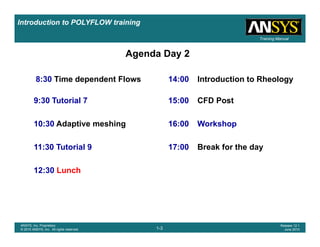 Introduction to POLYFLOW training
Training Manual
8 30 Ti d d t Fl 14 00 I t d ti t Rh l
Agenda Day 2
8:30 Time dependent Flows 14:00 Introduction to Rheology
9:30 Tutorial 7 15:00 CFD Post
10:30 Adaptive meshing 16:00 Workshop
11:30 Tutorial 9 17:00 Break for the day
12:30 Lunch
12:30 Lunch
1-3
ANSYS, Inc. Proprietary
© 2010 ANSYS, Inc. All rights reserved.
Release 12.1
June 2010
 