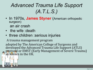Advanced Trauma Life Support
(A.T.L.S.)
• In 1970s, James Styner (American orthopedic
surgeon)
an air crash
• the wife :death
• three children :serious injuries
A trauma management program
adopted by The American College of Surgeons and
developed the Advanced Trauma Life Support (ATLS)
protocol or EMST (Early Management of Severe Trauma)
as known in the UK.
 