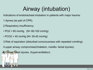 Airway (intubation)
Indications of endotracheal intubation in patients with major trauma:
1.Apnea (as part of CPR).
2.Respiratory insufficiency:
• PO2 < 60 mmHg (N= 80-100 mmHg)
• PCO2 > 45 mmHg (N= 35-45 mmHg)
3.Risk of aspiration (disturbed consciousness with repeated vomiting).
4.upper airway compromise(inhalation, maxillo- facial injuries).
5.Closed head injuries. (hyperventilation)
 