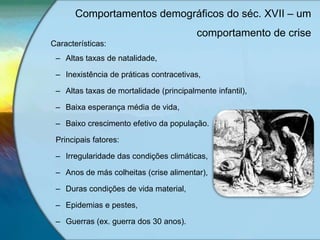 Características:
– Altas taxas de natalidade,
– Inexistência de práticas contracetivas,
– Altas taxas de mortalidade (principalmente infantil),
– Baixa esperança média de vida,
– Baixo crescimento efetivo da população.
Principais fatores:
– Irregularidade das condições climáticas,
– Anos de más colheitas (crise alimentar),
– Duras condições de vida material,
– Epidemias e pestes,
– Guerras (ex. guerra dos 30 anos).
Comportamentos demográficos do séc. XVII – um
comportamento de crise
 