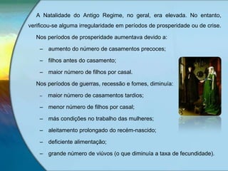 A Natalidade do Antigo Regime, no geral, era elevada. No entanto,
verificou-se alguma irregularidade em períodos de prosperidade ou de crise.
Nos períodos de prosperidade aumentava devido a:
– aumento do número de casamentos precoces;
– filhos antes do casamento;
– maior número de filhos por casal.
Nos períodos de guerras, recessão e fomes, diminuía:
– maior número de casamentos tardios;
– menor número de filhos por casal;
– más condições no trabalho das mulheres;
– aleitamento prolongado do recém-nascido;
– deficiente alimentação;
– grande número de viúvos (o que diminuía a taxa de fecundidade).
 