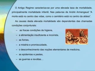 O Antigo Regime caracteriza-se por uma elevada taxa de mortalidade,
principalmente mortalidade infantil. Nas palavras de André Armengaud “A
morte está no centro das vidas, como o cemitério está no centro da aldeia”.
As causas desta elevada mortalidade são dependentes das chamadas
condições conjunturais:
– as fracas condições de higiene,
– a alimentação insuficiente e incorreta,
– as fomes,
– a miséria e promiscuidade,
– o desconhecimento das noções elementares de medicina,
– as epidemias e pestes,
– as guerras e revoltas…
 