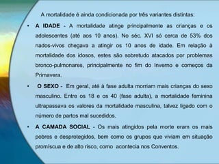 A mortalidade é ainda condicionada por três variantes distintas:
• A IDADE - A mortalidade atinge principalmente as crianças e os
adolescentes (até aos 10 anos). No séc. XVI só cerca de 53% dos
nados-vivos chegava a atingir os 10 anos de idade. Em relação à
mortalidade dos idosos, estes são sobretudo atacados por problemas
bronco-pulmonares, principalmente no fim do Inverno e começos da
Primavera.
• O SEXO - Em geral, até à fase adulta morriam mais crianças do sexo
masculino. Entre os 18 e os 40 (fase adulta), a mortalidade feminina
ultrapassava os valores da mortalidade masculina, talvez ligado com o
número de partos mal sucedidos.
• A CAMADA SOCIAL - Os mais atingidos pela morte eram os mais
pobres e desprotegidos, bem como os grupos que viviam em situação
promíscua e de alto risco, como acontecia nos Conventos.
 