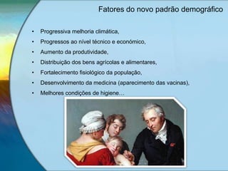Fatores do novo padrão demográfico
• Progressiva melhoria climática,
• Progressos ao nível técnico e económico,
• Aumento da produtividade,
• Distribuição dos bens agrícolas e alimentares,
• Fortalecimento fisiológico da população,
• Desenvolvimento da medicina (aparecimento das vacinas),
• Melhores condições de higiene…
 