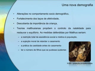 Uma nova demografia
• Alterações no comportamento socio demográfico,
• Fortalecimento dos laços de afetividade,
• Descoberta da importância da criança,
• Teorias malthusianas propõem o controlo da natalidade para
restaurar o equilíbrio. As medidas defendidas por Malthus seriam:
– a restrição total da assistência social e médica à população,
– a sujeição moral de retardar o casamento
– a prática da castidade antes do casamento
– ter o número de filhos que se pudesse sustentar.
XVIII – proteção à maternidade
 