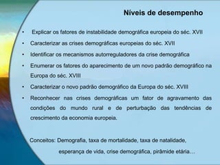 Níveis de desempenho
• Explicar os fatores de instabilidade demográfica europeia do séc. XVII
• Caracterizar as crises demográficas europeias do séc. XVII
• Identificar os mecanismos autorreguladores da crise demográfica
• Enumerar os fatores do aparecimento de um novo padrão demográfico na
Europa do séc. XVIII
• Caracterizar o novo padrão demográfico da Europa do séc. XVIII
• Reconhecer nas crises demográficas um fator de agravamento das
condições do mundo rural e de perturbação das tendências de
crescimento da economia europeia.
Conceitos: Demografia, taxa de mortalidade, taxa de natalidade,
esperança de vida, crise demográfica, pirâmide etária…
 