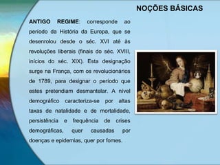 NOÇÕES BÁSICAS
ANTIGO REGIME: corresponde ao
período da História da Europa, que se
desenrolou desde o séc. XVI até às
revoluções liberais (finais do séc. XVIII,
inícios do séc. XIX). Esta designação
surge na França, com os revolucionários
de 1789, para designar o período que
estes pretendiam desmantelar. A nível
demográfico caracteriza-se por altas
taxas de natalidade e de mortalidade,
persistência e frequência de crises
demográficas, quer causadas por
doenças e epidemias, quer por fomes.
 