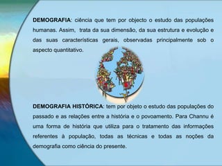 DEMOGRAFIA: ciência que tem por objecto o estudo das populações
humanas. Assim, trata da sua dimensão, da sua estrutura e evolução e
das suas características gerais, observadas principalmente sob o
aspecto quantitativo.
DEMOGRAFIA HISTÓRICA: tem por objeto o estudo das populações do
passado e as relações entre a história e o povoamento. Para Channu é
uma forma de história que utiliza para o tratamento das informações
referentes à população, todas as técnicas e todas as noções da
demografia como ciência do presente.
 