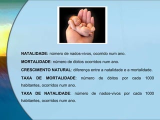 NATALIDADE: número de nados-vivos, ocorrido num ano.
MORTALIDADE: número de óbitos ocorridos num ano.
CRESCIMENTO NATURAL: diferença entre a natalidade e a mortalidade.
TAXA DE MORTALIDADE: número de óbitos por cada 1000
habitantes, ocorridos num ano.
TAXA DE NATALIDADE: número de nados-vivos por cada 1000
habitantes, ocorridos num ano.
 