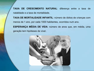 TAXA DE CRESCIMENTO NATURAL: diferença entre a taxa de
natalidade e a taxa de mortalidade.
TAXA DE MORTALIDADE INFANTIL: número de óbitos de crianças com
menos de 1 ano, por cada 1000 habitantes, ocorridos num ano.
ESPERANÇA MÉDIA DE VIDA: número de anos que, em média, uma
geração tem hipóteses de viver.
 