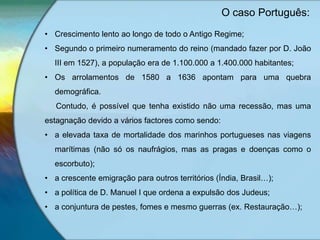 • Crescimento lento ao longo de todo o Antigo Regime;
• Segundo o primeiro numeramento do reino (mandado fazer por D. João
III em 1527), a população era de 1.100.000 a 1.400.000 habitantes;
• Os arrolamentos de 1580 a 1636 apontam para uma quebra
demográfica.
Contudo, é possível que tenha existido não uma recessão, mas uma
estagnação devido a vários factores como sendo:
• a elevada taxa de mortalidade dos marinhos portugueses nas viagens
marítimas (não só os naufrágios, mas as pragas e doenças como o
escorbuto);
• a crescente emigração para outros territórios (Índia, Brasil…);
• a política de D. Manuel I que ordena a expulsão dos Judeus;
• a conjuntura de pestes, fomes e mesmo guerras (ex. Restauração…);
O caso Português:
 