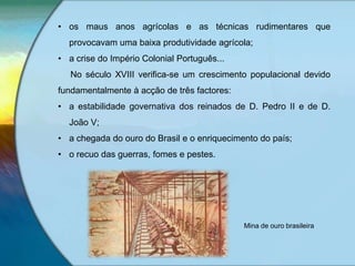 • os maus anos agrícolas e as técnicas rudimentares que
provocavam uma baixa produtividade agrícola;
• a crise do Império Colonial Português...
No século XVIII verifica-se um crescimento populacional devido
fundamentalmente à acção de três factores:
• a estabilidade governativa dos reinados de D. Pedro II e de D.
João V;
• a chegada do ouro do Brasil e o enriquecimento do país;
• o recuo das guerras, fomes e pestes.
Mina de ouro brasileira
 