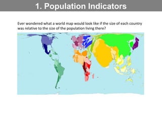 1. Population Indicators
Ever wondered what a world map would look like if the size of each country
was relative to the size of the population living there?
 