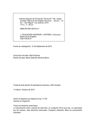 Instituto Superior de Formación Técnica N° 182 : bodas
         de plata / María de los Ángeles Cocuccio … [et al.]. -- 1a
         ed. -- San Miguel : Los autores, 2012.
         117 p. : il ; 30 cm.

        ISBN 978-987-28733-0-1


        1. EDUCACIÓN SUPERIOR - HISTORIA I.Cocuccio,
        María de los Ángeles.
        CDD 378.8212



Fecha de catalogación: 10 de Septiembre de 2012




Corrección de estilo: Marilí Sostres
Diseño de tapa: María Gabriela Sánchez Berro




Tirada de esta edición 50 ejemplares impresos y 300 virtuales.

1ª edición, Octubre de 2012




Hecho el depósito que dispone la ley 11.723
Impreso en Argentina

Todos los derechos reservados.
La reproducción total o parcial de este libro, en cualquier forma que sea, no autorizada
por los autores, viola derechos reservados. Cualquier utilización debe ser previamente
solicitada.
 