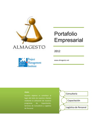 Portafolio
                                       Empresarial
                                       2012

                                       www.almagesto.net




Visión
                                                    Consultoría
Nuestro objetivo es contribuir al
logro del éxito de nuestros clientes
mediante la utilización de nuestros                   Capacitación
programas       de     Capacitación,
Servicios de Consultoría y Logística
de Personal.                                        Logística de Personal
 