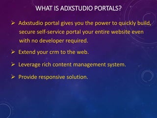  You can leverage the power of Adxstudio
portal to quickly build, secure self-service
portal your entire website without the
need of any web developer.
 This facilitates extension of CRM to the
web.
 Leverage rich content management
system.
 Provides responsive solution.
 