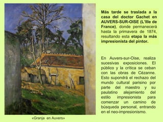 «Granja en Auvers»
En Auvers-sur-Oise, realiza
sucesivas exposiciones. El
público y la crítica se ceban
con las obras de Cézanne.
Esto supondrá el rechazo del
mundo cultural parisino por
parte del maestro y su
paulatino alejamiento del
estilo impresionista para
comenzar un camino de
búsqueda personal, entrando
en el neo-impresionismo.
Más tarde se traslada a la
casa del doctor Gachet en
AUVERS-SUR-OISE (L’Ille de
France), donde permanecerá
hasta la primavera de 1874,
resultando esta etapa la más
impresionista del pintor.
 