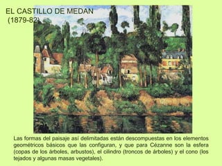 Las formas del paisaje así delimitadas están descompuestas en los elementos
geométricos básicos que las configuran, y que para Cézanne son la esfera
(copas de los árboles, arbustos), el cilindro (troncos de árboles) y el cono (los
tejados y algunas masas vegetales).
EL CASTILLO DE MEDAN
(1879-82)
 