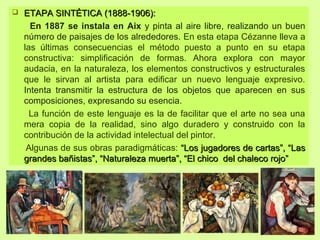  ETAPA SINTÉTICA (1888-1906):ETAPA SINTÉTICA (1888-1906):
En 1887 se instala en Aix y pinta al aire libre, realizando un buen
número de paisajes de los alrededores. En esta etapa Cézanne lleva a
las últimas consecuencias el método puesto a punto en su etapa
constructiva: simplificación de formas. Ahora explora con mayor
audacia, en la naturaleza, los elementos constructivos y estructurales
que le sirvan al artista para edificar un nuevo lenguaje expresivo.
Intenta transmitir la estructura de los objetos que aparecen en sus
composiciones, expresando su esencia.
La función de este lenguaje es la de facilitar que el arte no sea una
mera copia de la realidad, sino algo duradero y construido con la
contribución de la actividad intelectual del pintor.
Algunas de sus obras paradigmáticas: “Los jugadores de cartas”, “Las“Los jugadores de cartas”, “Las
grandes bañistas”, “Naturaleza muerta”, “El chico del chaleco rojo”grandes bañistas”, “Naturaleza muerta”, “El chico del chaleco rojo”
 