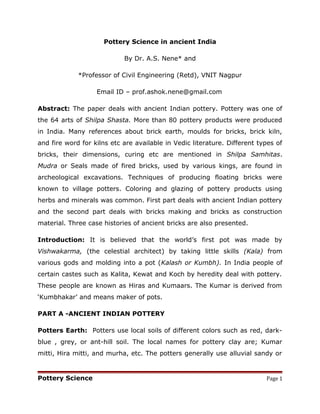 Pottery Science in ancient India
By Dr. A.S. Nene* and
*Professor of Civil Engineering (Retd), VNIT Nagpur
Email ID – prof.ashok.nene@gmail.com
Abstract: The paper deals with ancient Indian pottery. Pottery was one of
the 64 arts of Shilpa Shasta. More than 80 pottery products were produced
in India. Many references about brick earth, moulds for bricks, brick kiln,
and fire word for kilns etc are available in Vedic literature. Different types of
bricks, their dimensions, curing etc are mentioned in Shilpa Samhitas.
Mudra or Seals made of fired bricks, used by various kings, are found in
archeological excavations. Techniques of producing floating bricks were
known to village potters. Coloring and glazing of pottery products using
herbs and minerals was common. First part deals with ancient Indian pottery
and the second part deals with bricks making and bricks as construction
material. Three case histories of ancient bricks are also presented.
Introduction: It is believed that the world’s first pot was made by
Vishwakarma, (the celestial architect) by taking little skills (Kala) from
various gods and molding into a pot (Kalash or Kumbh). In India people of
certain castes such as Kalita, Kewat and Koch by heredity deal with pottery.
These people are known as Hiras and Kumaars. The Kumar is derived from
‘Kumbhakar’ and means maker of pots.
PART A -ANCIENT INDIAN POTTERY
Potters Earth: Potters use local soils of different colors such as red, dark-
blue , grey, or ant-hill soil. The local names for pottery clay are; Kumar
mitti, Hira mitti, and murha, etc. The potters generally use alluvial sandy or
Pottery Science Page 1
 