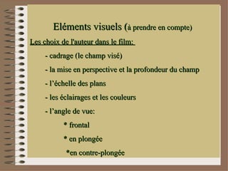 Eléments visuels (à prendre en compte)
Les choix de l'auteur dans le film:
     - cadrage (le champ visé)
     - la mise en perspective et la profondeur du champ
     - l’échelle des plans
     - les éclairages et les couleurs
     - l’angle de vue:
           * frontal
           * en plongée
            *en contre-plongée
 