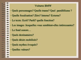 Voitures BMW
- Quels personnages? Quelle trame? Quel parallélisme ?
- Quelle focalisation? Zéro? Interne? Externe?
- Le texte: Ecrit? Parlé? quelle fonction?
- Les images :lesquelles vous semblent-elles intéressantes?
- Le fond sonore…
- Quels destinataires?
- Quels désirs mobilisés?
- Quels mythes évoqués?
- Quelles valeurs?
 