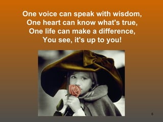 One voice can speak with wisdom, One heart can know what's true, One life can make a difference, You see, it's up to you! 