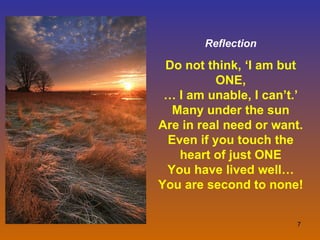 Reflection Do not think, ‘I am but ONE, … I am unable, I can’t.’ Many under the sun Are in real need or want. Even if you touch the heart of just ONE You have lived well… You are second to none! 