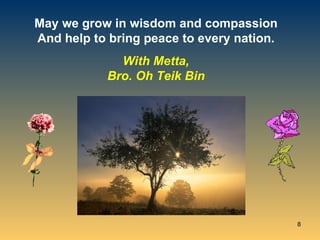 May we grow in wisdom and compassion And help to bring peace to every nation. With Metta, Bro. Oh Teik Bin 