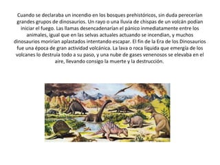 Cuando se declaraba un incendio en los bosques prehistóricos, sin duda perecerían
 grandes grupos de dinosaurios. Un rayo o una lluvia de chispas de un volcán podían
   iniciar el fuego. Las llamas desencadenarían el pánico inmediatamente entre los
      animales, igual que en las selvas actuales actuando se incendian, y muchos
dinosaurios morirían aplastados intentando escapar. El fin de la Era de los Dinosaurios
 fue una época de gran actividad volcánica. La lava o roca líquida que emergía de los
 volcanes lo destruía todo a su paso, y una nube de gases venenosos se elevaba en el
                    aire, llevando consigo la muerte y la destrucción.
 