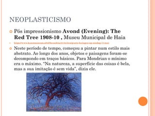 NEOPLASTICISMO
 Pós impressionismo Avond (Evening): The
Red Tree 1908-10 , Museu Municipal de Haia
 https://www.kunstmuseum.nl/nl/bezoek/activiteiten/gratis-lezingen-op-zondag-11-juni
 Neste período de tempo, começou a pintar num estilo mais
abstrato. Ao longo dos anos, objetos e paisagens foram-se
decompondo em traços básicos. Para Mondrian o mínimo
era o máximo. “Na natureza, a superfície das coisas é bela,
mas a sua imitação é sem vida”, dizia ele.
 