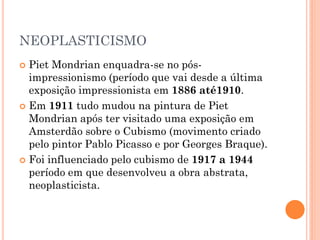 NEOPLASTICISMO
 Piet Mondrian enquadra-se no pós-
impressionismo (período que vai desde a última
exposição impressionista em 1886 até1910.
 Em 1911 tudo mudou na pintura de Piet
Mondrian após ter visitado uma exposição em
Amsterdão sobre o Cubismo (movimento criado
pelo pintor Pablo Picasso e por Georges Braque).
 Foi influenciado pelo cubismo de 1917 a 1944
período em que desenvolveu a obra abstrata,
neoplasticista.
 