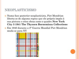 NEOPLASTICISMO
 Numa fase posterior neoplasticista, Piet Mondrian
liberta-se de alguma regras que ele próprio impôs à
sua pintura e criou obras como o quadro New York
City 3 1941 The Thyssen Bornemisza Collections
 Em 1940 durante a 2ª Guerra Mundial Piet Mondrian
muda-se para NY
 