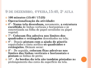 9 DE DEZEMBRO, 4ªFEIRA,15:40, 2ª AULA
 100 minutos (15:40 / 17:25)
 Operacionalização da atividade:
 6º - Numa tela desenham, novamente, a estrutura
escolhida de linhas verticais e horizontais e já
concretizada na folha de papel cavalinho ou papel
vegetal;
 7º - Colocam fita adesiva nos limites dos
quadrados e retângulos desenhados na tela;
 8º - Depois pintam com a ajuda de pincéis
espatulados e tinta acrílica os quadrados e
retângulos. Deixam secar;
 9º - De seguida, colocam fitas adesivas nos
limites das linhas verticais e horizontais e
pintam as linhas de preto;
 10º - As bordas da tela são também pintadas no
prolongamento das cores da superfície da tela.
 