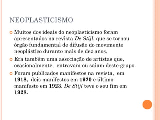 NEOPLASTICISMO
 Muitos dos ideais do neoplasticismo foram
apresentados na revista De Stijl, que se tornou
órgão fundamental de difusão do movimento
neoplástico durante mais de dez anos.
 Era também uma associação de artistas que,
ocasionalmente, entravam ou saiam deste grupo.
 Foram publicados manifestos na revista, em
1918, dois manifestos em 1920 e último
manifesto em 1923. De Stijl teve o seu fim em
1928.
 