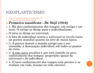 NEOPLASTICISMO
 http://www.uel.br/projetos/artetextos/textos/neoplastico.htm
 https://www.readingdesign.org/de-stijl-manifesto
 Primeiro manifesto - De Stijl (1918)
 1. Há dois conhecimentos dos tempos: um antigo e um
novo. O antigo se dirige para o individualismo.
 O novo se dirige ao universal.
 A luta do individual contra o universal se revela tanto
na guerra mundial quanto na arte de nossa época.
 2. A guerra destrói o mundo antigo com o seu
conteúdo: a dominação individual sob todos os pontos
de vista.
 3. A arte nova atualiza o que está contido no novo
conhecimento dos tempos: proporções iguais do
universal e do individual.
 4. O novo conhecimento dos tempos está prestes a se
realizar em tudo, mesmo na vida exterior.
 