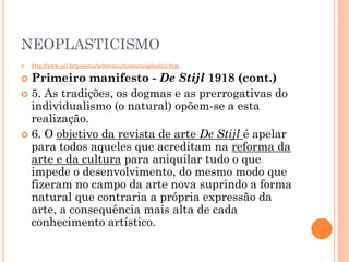 NEOPLASTICISMO
 http://www.uel.br/projetos/artetextos/textos/neoplastico.htm
 Primeiro manifesto - De Stijl 1918 (cont.)
 5. As tradições, os dogmas e as prerrogativas do
individualismo (o natural) opõem-se a esta
realização.
 6. O objetivo da revista de arte De Stijl é apelar
para todos aqueles que acreditam na reforma da
arte e da cultura para aniquilar tudo o que
impede o desenvolvimento, do mesmo modo que
fizeram no campo da arte nova suprindo a forma
natural que contraria a própria expressão da
arte, a consequência mais alta de cada
conhecimento artístico.
 