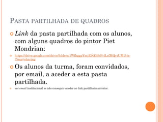 PASTA PARTILHADA DE QUADROS
 Link da pasta partilhada com os alunos,
com alguns quadros do pintor Piet
Mondrian:
 https://drive.google.com/drive/folders/1WfhggpYmjE9Q3bbFvlLcfMQytUMU4r-
l?usp=sharing
 Os alunos da turma, foram convidados,
por email, a aceder a esta pasta
partilhada.
 ver email institucional se não conseguir aceder ao link partilhado anterior.
 