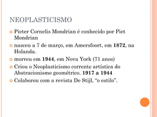 NEOPLASTICISMO
 Pieter Cornelis Mondrian é conhecido por Piet
Mondrian
 nasceu a 7 de março, em Amersfoort, em 1872, na
Holanda.
 morreu em 1944, em Nova York (71 anos)
 Criou o Neoplasticismo corrente artística do
Abstracionismo geométrico. 1917 a 1944
 Colaborou com a revista De Stijl, “o estilo”.
 