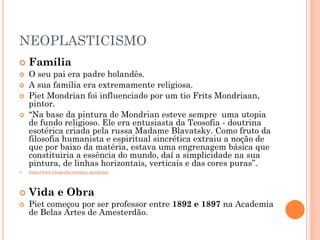 NEOPLASTICISMO
 Família
 O seu pai era padre holandês.
 A sua família era extremamente religiosa.
 Piet Mondrian foi influenciado por um tio Frits Mondriaan,
pintor.
 “Na base da pintura de Mondrian esteve sempre uma utopia
de fundo religioso. Ele era entusiasta da Teosofia - doutrina
esotérica criada pela russa Madame Blavatsky. Como fruto da
filosofia humanista e espiritual sincrética extraiu a noção de
que por baixo da matéria, estava uma engrenagem básica que
constituiria a essência do mundo, daí a simplicidade na sua
pintura, de linhas horizontais, verticais e das cores puras”.
 https://www.ebiografia.com/piet_mondrian/
 Vida e Obra
 Piet começou por ser professor entre 1892 e 1897 na Academia
de Belas Artes de Amesterdão.
 