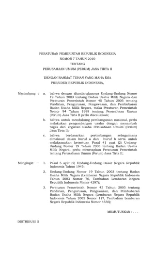 PERATURAN PEMERINTAH REPUBLIK INDONESIA
                           NOMOR 7 TAHUN 2010
                                  TENTANG
                 PERUSAHAAN UMUM (PERUM) JASA TIRTA II

                  DENGAN RAHMAT TUHAN YANG MAHA ESA
                      PRESIDEN REPUBLIK INDONESIA,


Menimbang :      a.   bahwa dengan diundangkannya Undang-Undang Nomor
                      19 Tahun 2003 tentang Badan Usaha Milik Negara dan
                      Peraturan Pemerintah Nomor 45 Tahun 2005 tentang
                      Pendirian, Pengurusan, Pengawasan, dan Pembubaran
                      Badan Usaha Milik Negara, maka Peraturan Pemerintah
                      Nomor 94 Tahun 1999 tentang Perusahaan Umum
                      (Perum) Jasa Tirta II perlu disesuaikan;
                 b.   bahwa untuk mendukung pembangunan nasional, perlu
                      melakukan pengembangan usaha dengan menambah
                      tugas dan kegiatan usaha Perusahaan Umum (Perum)
                      Jasa Tirta II;
                 c.   bahwa     berdasarkan   pertimbangan     sebagaimana
                      dimaksud dalam huruf a dan huruf b serta untuk
                      melaksanakan ketentuan Pasal 41 ayat (2) Undang-
                      Undang Nomor 19 Tahun 2003 tentang Badan Usaha
                      Milik Negara, perlu menetapkan Peraturan Pemerintah
                      tentang Perusahaan Umum (Perum) Jasa Tirta II;


Mengingat   :    1.   Pasal 5 ayat (2) Undang-Undang Dasar Negara Republik
                      Indonesia Tahun 1945;
                 2.   Undang-Undang Nomor 19 Tahun 2003 tentang Badan
                      Usaha Milik Negara (Lembaran Negara Republik Indonesia
                      Tahun 2003 Nomor 70, Tambahan Lembaran Negara
                      Republik Indonesia Nomor 4297);
                 3.   Peraturan Pemerintah Nomor 45 Tahun 2005 tentang
                      Pendirian, Pengurusan, Pengawasan, dan Pembubaran
                      Badan Usaha Milik Negara (Lembaran Negara Republik
                      Indonesia Tahun 2005 Nomor 117, Tambahan Lembaran
                      Negara Republik Indonesia Nomor 4556);


                                                        MEMUTUSKAN : . . .


DISTRIBUSI II
 