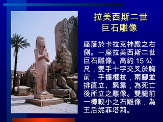 拉美西斯二世巨石雕像  <ul><li>座落於卡拉克神殿之右側。一座拉美西斯二世巨石雕像。高約 15 公尺，雙手十字交叉於胸前，手握權杖，兩腳並排直立、緊靠，為死亡後所立之雕像。雙腿前一樽較小之石雕像，為王后妮菲塔莉。 </li></ul>