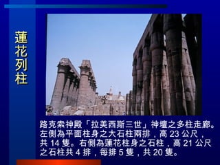 蓮花列柱   <ul><li>路克索神殿「拉美西斯三世」神壇之多柱走廊。左側為平面柱身之大石柱兩排，高 23 公尺，共 14 隻。右側為蓮花柱身之石柱，高 21 公尺之石柱共 4 排，每排 5 隻，共 20 隻。 </li></ul>